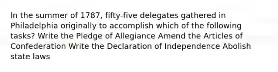 In the summer of 1787, fifty-five delegates gathered in Philadelphia originally to accomplish which of the following tasks? Write the Pledge of Allegiance Amend the Articles of Confederation Write the Declaration of Independence Abolish state laws