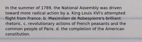 In the summer of 1789, the National Assembly was driven toward more radical action by a. King Louis XVI's attempted flight from France. b. Maximilien de Robespierre's brilliant rhetoric. c. revolutionary actions of French peasants and the common people of Paris. d. the completion of the American constitution.