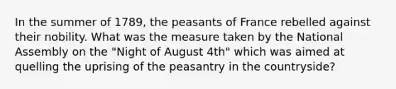 In the summer of 1789, the peasants of France rebelled against their nobility. What was the measure taken by the National Assembly on the "Night of August 4th" which was aimed at quelling the uprising of the peasantry in the countryside?