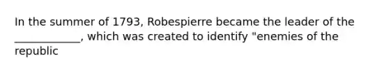 In the summer of 1793, Robespierre became the leader of the ____________, which was created to identify "enemies of the republic