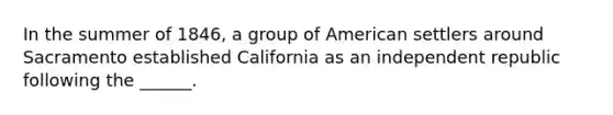 In the summer of 1846, a group of American settlers around Sacramento established California as an independent republic following the ______.