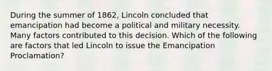 During the summer of 1862, Lincoln concluded that emancipation had become a political and military necessity. Many factors contributed to this decision. Which of the following are factors that led Lincoln to issue the Emancipation Proclamation?