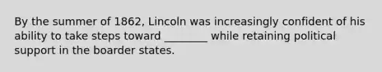 By the summer of 1862, Lincoln was increasingly confident of his ability to take steps toward ________ while retaining political support in the boarder states.