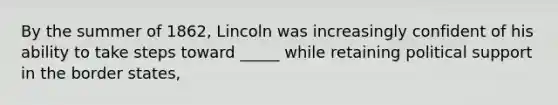 By the summer of 1862, Lincoln was increasingly confident of his ability to take steps toward _____ while retaining political support in the border states,