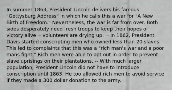 In summer 1863, President Lincoln delivers his famous "Gettysburg Address" in which he calls this a war for "A New Birth of Freedom." Nevertheless, the war is far from over. Both sides desperately need fresh troops to keep their hopes of victory alive -- volunteers are drying up. -- In 1862, President Davis started conscripting men who owned less than 20 slaves. This led to complaints that this was a "rich man's war and a poor mans fight." Rich men were able to opt out in order to prevent slave uprisings on their plantations. -- With much larger population, President Lincoln did not have to introduce conscription until 1863. He too allowed rich men to avoid service if they made a 300 dollar donation to the army.