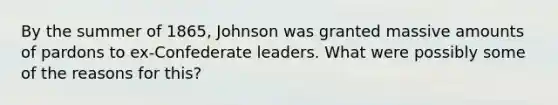 By the summer of 1865, Johnson was granted massive amounts of pardons to ex-Confederate leaders. What were possibly some of the reasons for this?