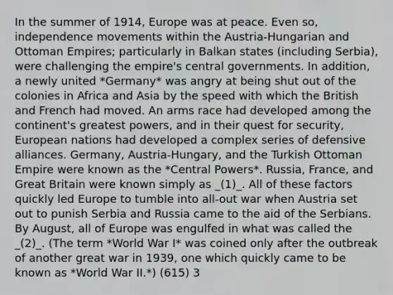 In the summer of 1914, Europe was at peace. Even so, independence movements within the Austria-Hungarian and Ottoman Empires; particularly in Balkan states (including Serbia), were challenging the empire's central governments. In addition, a newly united *Germany* was angry at being shut out of the colonies in Africa and Asia by the speed with which the British and French had moved. An arms race had developed among the continent's greatest powers, and in their quest for security, European nations had developed a complex series of defensive alliances. Germany, Austria-Hungary, and the Turkish Ottoman Empire were known as the *Central Powers*. Russia, France, and Great Britain were known simply as _(1)_. All of these factors quickly led Europe to tumble into all-out war when Austria set out to punish Serbia and Russia came to the aid of the Serbians. By August, all of Europe was engulfed in what was called the _(2)_. (The term *World War I* was coined only after the outbreak of another great war in 1939, one which quickly came to be known as *World War II.*) (615) 3