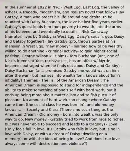 In the summer of 1922 in NYC - West Egg, East Egg, the valley of ashes). A tragedy, modernism, and realism novel that follows Jay Gatsby, a man who orders his life around one desire: to be reunited with Daisy Buchanan, the love he lost five years earlier. Gatsby's quest leads him from poverty to wealth, into the arms of his beloved, and eventually to death. - Nick Carraway (narrator, lives by Gatsby in West Egg, Daisy's cousin, gets Daisy and Gatsby together) - Jay Gatsby (pro, throws parties at his mansion in West Egg, "new money" - learned how to be wealthy, willing to do anything - criminal activity- to gain higher social position, George Wilson kills him) - Tom Buchanan (ant, one of Nick's friends at Yale, racist/sexist, has an affair w/ Myrtle, becomes outraged when he finds out about Daisy and Gatsby) - Daisy Buchanan (ant, promised Gatsby she would wait on him after the war - but marries into wealth Tom, knows about Tom's infidelity) Themes - The Fall of the American Dream (The American Dream is supposed to stand for independence and the ability to make something of one's self with hard work, but it ends up being more about materialism and selfish pursuit of pleasure. No amount of hard work can change where Gatsby came from (the social class he was born in), and old money knows it.) - Society and Class (There's no such thing as the American Dream - Old money - born into wealth, was the only way to go. New money - Gatsby tried to work from rags to riches, but was never able to succeed and leads to a tragedy) - Love (Only fools fall in love. It's Gatsby who falls in love, but is he in love with Daisy, or with a dream of Daisy (dwelling on a memory), or with the idea of being in love? And does true love always come with destruction and violence?)