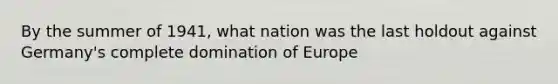 By the summer of 1941, what nation was the last holdout against Germany's complete domination of Europe