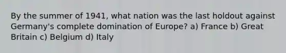 By the summer of 1941, what nation was the last holdout against Germany's complete domination of Europe? a) France b) Great Britain c) Belgium d) Italy