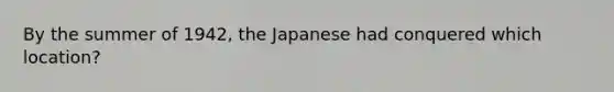 By the summer of 1942, the Japanese had conquered which location?