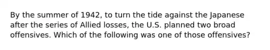 By the summer of 1942, to turn the tide against the Japanese after the series of Allied losses, the U.S. planned two broad offensives. Which of the following was one of those offensives?