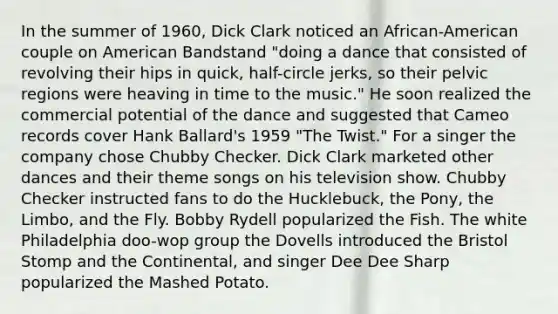 In the summer of 1960, Dick Clark noticed an African-American couple on American Bandstand "doing a dance that consisted of revolving their hips in quick, half-circle jerks, so their pelvic regions were heaving in time to the music." He soon realized the commercial potential of the dance and suggested that Cameo records cover Hank Ballard's 1959 "The Twist." For a singer the company chose Chubby Checker. Dick Clark marketed other dances and their theme songs on his television show. Chubby Checker instructed fans to do the Hucklebuck, the Pony, the Limbo, and the Fly. Bobby Rydell popularized the Fish. The white Philadelphia doo-wop group the Dovells introduced the Bristol Stomp and the Continental, and singer Dee Dee Sharp popularized the Mashed Potato.