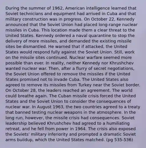 During the summer of 1962, American intelligence learned that Soviet technicians and equipment had arrived in Cuba and that military construction was in progress. On October 22, Kennedy announced that the Soviet Union had placed long-range nuclear missiles in Cuba. This location made them a clear threat to the United States. Kennedy ordered a naval quarantine to stop the delivery of more missiles, and demanded the existing missile sites be dismantled. He warned that if attacked, the United States would respond fully against the Soviet Union. Still, work on the missile sites continued. Nuclear warfare seemed more possible than ever. In reality, neither Kennedy nor Khrushchev wanted nuclear war. Then, after a flurry of secret negotiations, the Soviet Union offered to remove the missiles if the United States promised not to invade Cuba. The United States also agreed to remove its missiles from Turkey near the Soviet border. On October 28, the leaders reached an agreement. The world could breathe again. The Cuban missile crisis forced the United States and the Soviet Union to consider the consequences of nuclear war. In August 1963, the two countries agreed to a treaty that banned testing nuclear weapons in the atmosphere. In the long run, however, the missile crisis had consequences. Soviet leadership believed Khrushchev had agreed to a humiliating retreat, and he fell from power in 1964. The crisis also exposed the Soviets' military inferiority and prompted a dramatic Soviet arms buildup, which the United States matched. (pg 535-536)