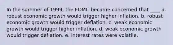 In the summer of 1999, the FOMC became concerned that ____ a. robust economic growth would trigger higher inflation. b. robust economic growth would trigger deflation. c. weak economic growth would trigger higher inflation. d. weak economic growth would trigger deflation. e. interest rates were volatile.