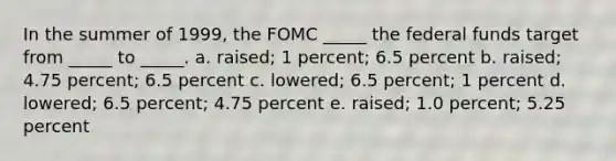 In the summer of 1999, the FOMC _____ the federal funds target from _____ to _____. a. raised; 1 percent; 6.5 percent b. raised; 4.75 percent; 6.5 percent c. lowered; 6.5 percent; 1 percent d. lowered; 6.5 percent; 4.75 percent e. raised; 1.0 percent; 5.25 percent