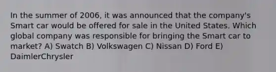 In the summer of 2006, it was announced that the company's Smart car would be offered for sale in the United States. Which global company was responsible for bringing the Smart car to market? A) Swatch B) Volkswagen C) Nissan D) Ford E) DaimlerChrysler