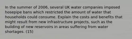 In the summer of 2006, several UK water companies imposed hosepipe bans which restricted the amount of water that households could consume. Explain the costs and benefits that might result from new infrastructure projects, such as the building of new reservoirs in areas suffering from water shortages. (15)