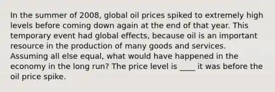 In the summer of 2008, global oil prices spiked to extremely high levels before coming down again at the end of that year. This temporary event had global effects, because oil is an important resource in the production of many goods and services. Assuming all else equal, what would have happened in the economy in the long run? The price level is ____ it was before the oil price spike.