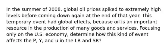 In the summer of 2008, global oil prices spiked to extremely high levels before coming down again at the end of that year. This temporary event had global effects, because oil is an important resource in the production of many goods and services. Focusing only on the U.S. economy, determine how this kind of event affects the P, Y, and u in the LR and SR?