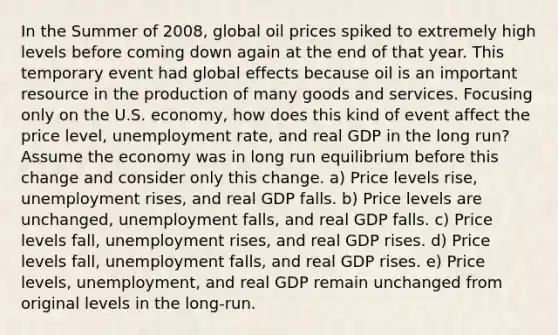 In the Summer of 2008, global oil prices spiked to extremely high levels before coming down again at the end of that year. This temporary event had global effects because oil is an important resource in the production of many goods and services. Focusing only on the U.S. economy, how does this kind of event affect the price level, unemployment rate, and real GDP in the long run? Assume the economy was in long run equilibrium before this change and consider only this change. a) Price levels rise, unemployment rises, and real GDP falls. b) Price levels are unchanged, unemployment falls, and real GDP falls. c) Price levels fall, unemployment rises, and real GDP rises. d) Price levels fall, unemployment falls, and real GDP rises. e) Price levels, unemployment, and real GDP remain unchanged from original levels in the long-run.