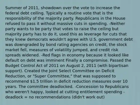 Summer of 2011, showdown over the vote to increase the federal debt ceiling. Typically a routine vote that is the responsibility of the majority party. Republicans in the House refused to pass it without massive cuts in spending. -Neither party wants to be party that votes to raise the ceiling but majority party has to do it, used this as leverage for cuts that they knew democrats wouldn't agree with U.S. government debt was downgraded by bond rating agencies on credit, the stock market fell, measures of volatility jumped, and credit risk spreads widened. -Red flags in economy because it looked like default on debt was imminent Finally a compromise. Passed the Budget Control Act of 2011 on August 2, 2011 (with bipartisan support). Created the Joint Select Committee on Deficit Reduction, or "Super Committee," that was supposed to recommend 1.5 trillion in deficit reduction measures over 10 years. The committee deadlocked. -Concession to Republicans who weren't happy, looked at cutting entitlement spending -deadlock = no recommendations (didn't work out)