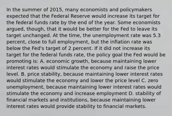 In the summer of​ 2015, many economists and policymakers expected that the Federal Reserve would increase its target for the federal funds rate by the end of the year. Some economists​ argued, though, that it would be better for the Fed to leave its target unchanged. At the​ time, the unemployment rate was 5.3​ percent, close to full​ employment, but the inflation rate was below the​ Fed's target of 2 percent. If it did not increase its target for the federal funds rate, the policy goal the Fed would be promoting is: A. economic growth, because maintaining lower interest rates would stimulate the economy and raise the price level. B. price stability, because maintaining lower interest rates would stimulate the economy and lower the price level C. zero unemployment, because maintaining lower interest rates would stimulate the economy and increase employment D. stability of financial markets and institutions, because maintaining lower interest rates would provide stability to financial markets.