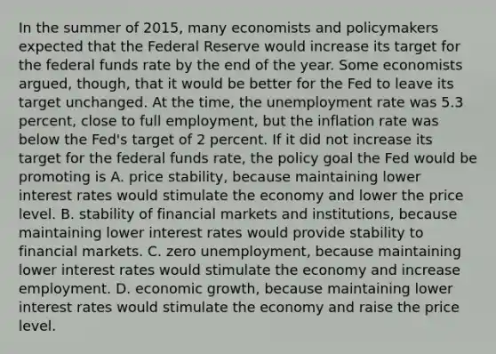 In the summer of​ 2015, many economists and policymakers expected that the Federal Reserve would increase its target for the federal funds rate by the end of the year. Some economists​ argued, though, that it would be better for the Fed to leave its target unchanged. At the​ time, the unemployment rate was 5.3​ percent, close to full​ employment, but the inflation rate was below the​ Fed's target of 2 percent. If it did not increase its target for the federal funds​ rate, the policy goal the Fed would be promoting is A. price​ stability, because maintaining lower interest rates would stimulate the economy and lower the price level. B. stability of financial markets and​ institutions, because maintaining lower interest rates would provide stability to financial markets. C. zero​ unemployment, because maintaining lower interest rates would stimulate the economy and increase employment. D. economic​ growth, because maintaining lower interest rates would stimulate the economy and raise the price level.