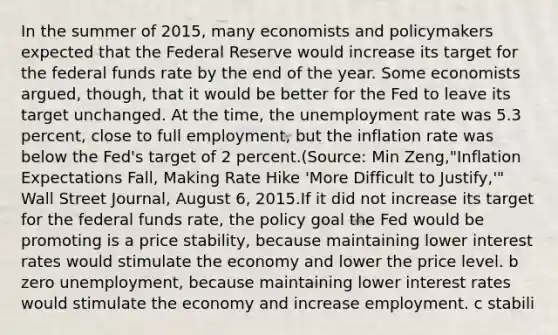 In the summer of​ 2015, many economists and policymakers expected that the Federal Reserve would increase its target for the federal funds rate by the end of the year. Some economists​ argued, though, that it would be better for the Fed to leave its target unchanged. At the​ time, the <a href='https://www.questionai.com/knowledge/kh7PJ5HsOk-unemployment-rate' class='anchor-knowledge'>unemployment rate</a> was 5.3​ percent, close to full​ employment, but the inflation rate was below the​ Fed's target of 2 percent.(Source: Min​ Zeng,"Inflation Expectations​ Fall, Making Rate Hike​ 'More Difficult to​ Justify,'" Wall Street Journal​, August​ 6, 2015.If it did not increase its target for the federal funds​ rate, the policy goal the Fed would be promoting is a price​ stability, because maintaining lower interest rates would stimulate the economy and lower the price level. b zero​ unemployment, because maintaining lower interest rates would stimulate the economy and increase employment. c stabili