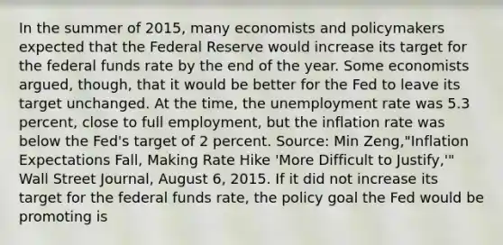 In the summer of​ 2015, many economists and policymakers expected that the Federal Reserve would increase its target for the federal funds rate by the end of the year. Some economists​ argued, though, that it would be better for the Fed to leave its target unchanged. At the​ time, the unemployment rate was 5.3​ percent, close to full​ employment, but the inflation rate was below the​ Fed's target of 2 percent. ​Source: Min​ Zeng,"Inflation Expectations​ Fall, Making Rate Hike​ 'More Difficult to​ Justify,'" Wall Street Journal​, August​ 6, 2015. If it did not increase its target for the federal funds​ rate, the policy goal the Fed would be promoting is