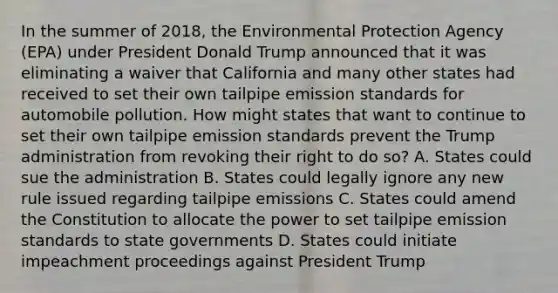 In the summer of 2018, the Environmental Protection Agency (EPA) under President Donald Trump announced that it was eliminating a waiver that California and many other states had received to set their own tailpipe emission standards for automobile pollution. How might states that want to continue to set their own tailpipe emission standards prevent the Trump administration from revoking their right to do so? A. States could sue the administration B. States could legally ignore any new rule issued regarding tailpipe emissions C. States could amend the Constitution to allocate the power to set tailpipe emission standards to state governments D. States could initiate impeachment proceedings against President Trump