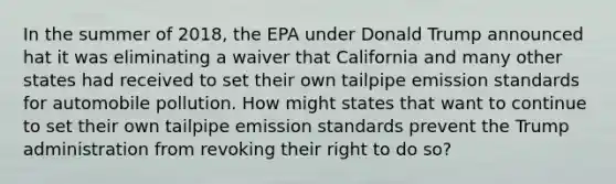 In the summer of 2018, the EPA under Donald Trump announced hat it was eliminating a waiver that California and many other states had received to set their own tailpipe emission standards for automobile pollution. How might states that want to continue to set their own tailpipe emission standards prevent the Trump administration from revoking their right to do so?