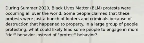 During Summer 2020, Black Lives Matter (BLM) protests were occurring all over the world. Some people claimed that these protests were just a bunch of looters and criminals because of destruction that happened to property. In a large group of people protesting, what could likely lead some people to engage in more "riot" behavior instead of "protest" behavior?