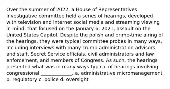 Over the summer of 2022, a House of Representatives investigative committee held a series of hearings, developed with television and internet social media and streaming viewing in mind, that focused on the January 6, 2021, assault on the United States Capitol. Despite the polish and prime-time airing of the hearings, they were typical committee probes in many ways, including interviews with many Trump administration advisors and staff, Secret Service officials, civil administrators and law enforcement, and members of Congress. As such, the hearings presented what was in many ways typical of hearings involving congressional _____________. a. administrative micromanagement b. regulatory c. police d. oversight