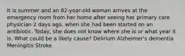 It is summer and an 82-year-old woman arrives at the emergency room from her home after seeing her primary care physician 2 days ago, when she had been started on an antibiotic. Today, she does not know where she is or what year it is. What could be a likely cause? Delirium Alzheimer's dementia Meningitis Stroke