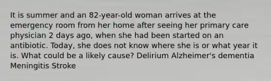 It is summer and an 82-year-old woman arrives at the emergency room from her home after seeing her primary care physician 2 days ago, when she had been started on an antibiotic. Today, she does not know where she is or what year it is. What could be a likely cause? Delirium Alzheimer's dementia Meningitis Stroke