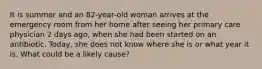 It is summer and an 82-year-old woman arrives at the emergency room from her home after seeing her primary care physician 2 days ago, when she had been started on an antibiotic. Today, she does not know where she is or what year it is. What could be a likely cause?