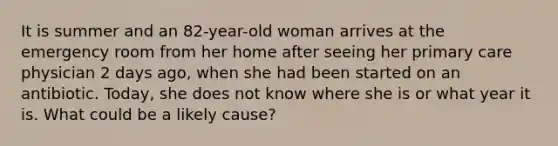 It is summer and an 82-year-old woman arrives at the emergency room from her home after seeing her primary care physician 2 days ago, when she had been started on an antibiotic. Today, she does not know where she is or what year it is. What could be a likely cause?