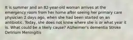 It is summer and an 82-year-old woman arrives at the emergency room from her home after seeing her primary care physician 2 days ago, when she had been started on an antibiotic. Today, she does not know where she is or what year it is. What could be a likely cause? Alzheimer's dementia Stroke Delirium Meningitis