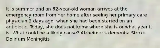 It is summer and an 82-year-old woman arrives at the emergency room from her home after seeing her primary care physician 2 days ago, when she had been started on an antibiotic. Today, she does not know where she is or what year it is. What could be a likely cause? Alzheimer's dementia Stroke Delirium Meningitis