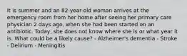 It is summer and an 82-year-old woman arrives at the emergency room from her home after seeing her primary care physician 2 days ago, when she had been started on an antibiotic. Today, she does not know where she is or what year it is. What could be a likely cause? - Alzheimer's dementia - Stroke - Delirium - Meningitis