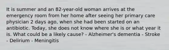 It is summer and an 82-year-old woman arrives at the emergency room from her home after seeing her primary care physician 2 days ago, when she had been started on an antibiotic. Today, she does not know where she is or what year it is. What could be a likely cause? - Alzheimer's dementia - Stroke - Delirium - Meningitis