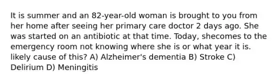 It is summer and an 82-year-old woman is brought to you from her home after seeing her primary care doctor 2 days ago. She was started on an antibiotic at that time. Today, shecomes to the emergency room not knowing where she is or what year it is. likely cause of this? A) Alzheimer's dementia B) Stroke C) Delirium D) Meningitis