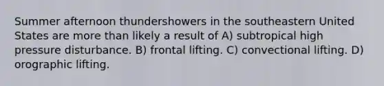 Summer afternoon thundershowers in the southeastern United States are more than likely a result of A) subtropical high pressure disturbance. B) frontal lifting. C) convectional lifting. D) orographic lifting.