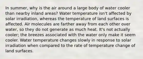 In summer, why is the air around a large body of water cooler than nearby inland areas? Water temperature isn't affected by solar irradiation, whereas the temperature of land surfaces is affected. Air molecules are farther away from each other over water, so they do not generate as much heat. It's not actually cooler; the breezes associated with the water only make it seem cooler. Water temperature changes slowly in response to solar irradiation when compared to the rate of temperature change of land surfaces.