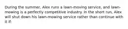 During the summer, Alex runs a lawn-moving service, and lawn-mowing is a perfectly competitive industry. In the short run, Alex will shut down his lawn-mowing service rather than continue with it if: