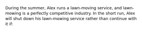 During the summer, Alex runs a lawn-moving service, and lawn-mowing is a perfectly competitive industry. In the short run, Alex will shut down his lawn-mowing service rather than continue with it if: