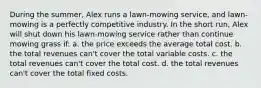 During the summer, Alex runs a lawn-mowing service, and lawn-mowing is a perfectly competitive industry. In the short run, Alex will shut down his lawn-mowing service rather than continue mowing grass if: a. the price exceeds the average total cost. b. the total revenues can't cover the total variable costs. c. the total revenues can't cover the total cost. d. the total revenues can't cover the total fixed costs.