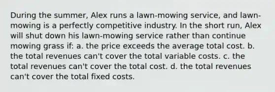 During the summer, Alex runs a lawn-mowing service, and lawn-mowing is a perfectly competitive industry. In the short run, Alex will shut down his lawn-mowing service rather than continue mowing grass if: a. the price exceeds the average total cost. b. the total revenues can't cover the total variable costs. c. the total revenues can't cover the total cost. d. the total revenues can't cover the total fixed costs.