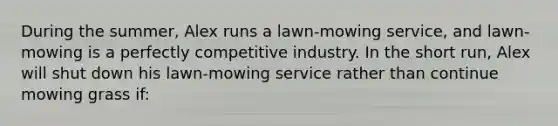 During the summer, Alex runs a lawn-mowing service, and lawn-mowing is a perfectly competitive industry. In the short run, Alex will shut down his lawn-mowing service rather than continue mowing grass if: